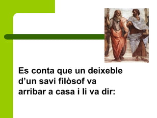 Es conta que un deixeble
d’un savi filòsof va
arribar a casa i li va dir:
 