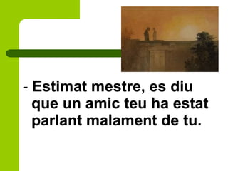 - Estimat mestre, es diu
que un amic teu ha estat
parlant malament de tu.
 