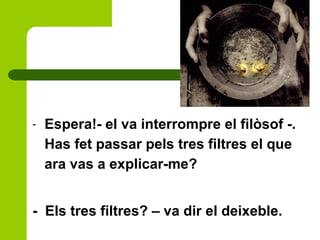 - Espera!- el va interrompre el filòsof -.
Has fet passar pels tres filtres el que
ara vas a explicar-me?
- Els tres filtres? – va dir el deixeble.
 