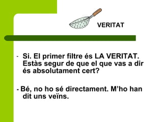 - Si. El primer filtre és LA VERITAT.
Estàs segur de que el que vas a dir
és absolutament cert?
- Bé, no ho sé directament. M’ho han
dit uns veïns.
VERITAT
 