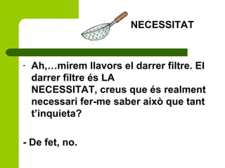 - Ah,…mirem llavors el darrer filtre. El
darrer filtre és LA
NECESSITAT, creus que és realment
necessari fer-me saber això que tant
t’inquieta?
- De fet, no.
NECESSITAT
 