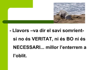 - Llavors –va dir el savi somrient-
si no és VERITAT, ni és BO ni és
NECESSARI... millor l’enterrem a
l’oblit.
 