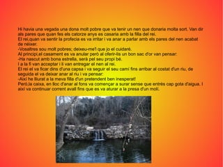 Hi havia una vegada una dona molt pobre que va tenir un nen que donaria molta sort. Van dir
als pares que quan fes els catorze anys es casaria amb la filla del rei.
El rei,quan va sentir la profecia es va irritar i va anar a parlar amb els pares del nen acabat
de néixer.
-Vosaltres sou molt pobres; deixeu-me'l que jo el cuidaré.
Al principi,el casament es va anular però al oferir-lis un bon sac d'or van pensar:
-Ha nascut amb bona estrella, serà pel seu propi bé.
I a la fi van acceptar i li van entregar el nen al rei.
El rei el va ficar dins d'una capsa i va seguir el seu camí fins arribar al costat d'un riu, de
seguida el va deixar anar al riu i va pensar:
-Així he lliurat a la meva filla d'un pretendent ben inesperat!
Però,la caixa, en lloc d'anar al fons va començar a surar sense que entrés cap gota d'aigua. I
així va continuar corrent avall fins que es va aturar a la presa d'un molí.
 