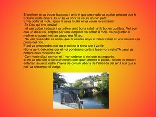 El moliner es va trobar la capsa, i amb el que pesava la va agafar pensant que hi
trobaria molts diners. Quan la va obrir va veure un nen petit.
El va portar al molí, i quan la seva muller el va veure va exclamar:
-És Deu qui ens l'envia!
I el van cuidar i educar i va créixer amb bona salut i amb bones qualitats. Vet aquí
que un dia el rei, sorprès per una tempesta va entrar al moli i va preguntar al
moliner si aquest noi tan guapo era fill seu.
-No-van respondre-és un noi que fa catorze anys el varen trobar en una caixeta a la
presa del molí.
El rei va compendre que era el noi de la bona sort i va dir:
-Bona gent, deixaríes que el noi portés una carta a la senyora reina?A canvi us
donaré dues monedes d'or.
-Com vostè digui senyor rei. I van ordenar al noi que es preparés.
El rei va escriure la carta ordenant que “quan arribes al palau, l'havien de matar i
enterrar, aquesta ordre s'havia de complir abans de l'arribada del rei”.I així que el
noi va començar el viatge.
 