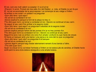 El noi, com era molt valent va aceptar i li va di al rei
-D'acord, hi aniré. Portaré els tres pèls d'or del Diable i, a més, el Diable no em fa por.
El noi es va acomiadar de la seva esposa i va començar el seu viatge a l'infern.
Al arribar a una ciutat i un soldat li va preguntar
-Quin ofici tens i què saps?
-Ho sé tot-va contestar-li el noi-
-Doncs explica'ns perquè la font de la plaça no treu vi.
T'ho diré quan torni.-va tornar a contestar el noi. I llavors va continuar el seu camí.
Va seguir el seu camí fins arribar a la segona ciutat-
-Quin ofici tens i què saps?-va preguntar-li elsoldat de la segona ciutat-
-Ho sé tot-va contestar-li el noi-
Llavors explica perquè l'arbre de les pomes d'or ja no treu pomes d'or.
T'ho diré quan torni-va contestar-li el noi i llavors va continuar el seu camí.
Seguint la seva ruta va arribar a la vora d'un ample i profund riu que havia de creuar.
Hi havia un barquer amb una barca i una perxa a la vora del riu que va preguntar:
-Quin ofici tens i què vols?-va preguntar-li el barquer-
-Ho sé tot-va contestar-li el noi-
-Llavors diga'm perquè haig d'estar eternament remant d'una banda a l'altre.
-T'ho diré quan torni.
Quan va creuar el riu va trobar l'entrada a l'infern on tot estava ple de cendres; el Diable havia
sortit però la seva àvia estava asseguda a una ampla butaca.
 