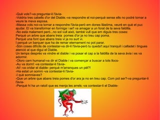 -Què vols?-va preguntar-li l'àvia-
-Voldria tres cabells d'or del Diable.-va respondre el noi-perquè sense ells no podré tornar a
veure la meva esposa.
-Massa vols noi-va tornar a respondre l'àvia-però em dones llàstima, veuré en què et puc
ajudar. El va transformar en formiga i se'l va amagar a un forat de la seva faldilla.
-No està malament però...no sol vull això, també vull que em diguis tres coses:
Perquè un arbre que abans treia pomes d'or ja no treu cap poma.
Perquè una font que abans treia vi ja no surt vi.
I perquè un barquer que ha de remar eternament no pot parar.
-Són coses difícils de contestar-va dir-li l'àvia-però tu queda't aquí tranquil i calladet i tingues
atenció al que digui el Diable.
Un temps després va vindre el diable i va posar el cap a la faldilla de la seva àvia i es va
adormir.
-Oloro carn humana!-va dir el Diable i va començar a buscar a tots llocs-
-Au va dorm! -va contestar-li l'àvia-
-Ai! -va cridar el diable- perquè m'arranques un pèl?!
-Ha estat un somni -va contestar-li l'àvia-
-I què somniaves?
-Que un arbre que abans treia pomes d'or ara ja no en treu cap. Com pot ser?-va preguntar-li
l'àvia-
-Perquè hi ha un ratolí que es menja les arrels -va contestar-li el Diable-
 