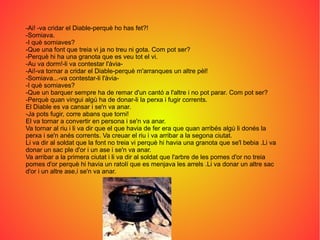 -Ai! -va cridar el Diable-perquè ho has fet?!
-Somiava.
-I què somiaves?
-Que una font que treia vi ja no treu ni gota. Com pot ser?
-Perquè hi ha una granota que es veu tot el vi.
-Au va dorm!-li va contestar l'àvia-
-Ai!-va tornar a cridar el Diable-perquè m'arranques un altre pèl!
-Somiava...-va contestar-li l'àvia-
-I què somiaves?
-Que un barquer sempre ha de remar d'un cantó a l'altre i no pot parar. Com pot ser?
-Perquè quan vingui algú ha de donar-li la perxa i fugir corrents.
El Diable es va cansar i se'n va anar.
-Ja pots fugir, corre abans que torni!
El va tornar a convertir en persona i se'n va anar.
Va tornar al riu i li va dir que el que havia de fer era que quan arribés algú li donés la
perxa i se'n anés corrents. Va creuar el riu i va arribar a la segona ciutat.
Li va dir al soldat que la font no treia vi perquè hi havia una granota que se'l bebia .Li va
donar un sac ple d'or i un ase i se'n va anar.
Va arribar a la primera ciutat i li va dir al soldat que l'arbre de les pomes d'or no treia
pomes d'or perquè hi havia un ratolí que es menjava les arrels .Li va donar un altre sac
d'or i un altre ase,i se'n va anar.
 