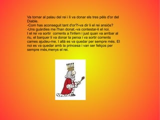 Va tornar al palau del rei i li va donar els tres pèls d'or del
Diable.
-Com has aconseguit tant d'or?!-va dir li el rei ansiós?
-Uns guàrdies me l'han donat.-va contestar-li el noi.
I el rei va sortir corrents a l'infern i just quan va arribar al
riu, el barquer li va donar la perxa i va sortir corrents
cames ajudeu-me. I allà es va quedar per sempre més. El
noi es va quedar amb la princesa i van ser feliços per
sempre més,menys el rei.
 
