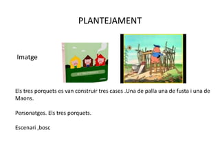 PLANTEJAMENT
Imatge
Els tres porquets es van construir tres cases .Una de palla una de fusta i una de
Maons.
Personatges. Els tres porquets.
Escenari ,bosc
 