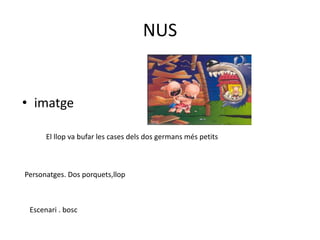 NUS
• imatge
El llop va bufar les cases dels dos germans més petits
Personatges. Dos porquets,llop
Escenari . bosc
 