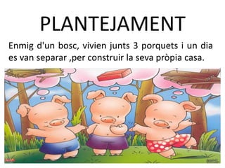 PLANTEJAMENT
Enmig d'un bosc, vivien junts 3 porquets i un dia
es van separar ,per construir la seva pròpia casa.
 