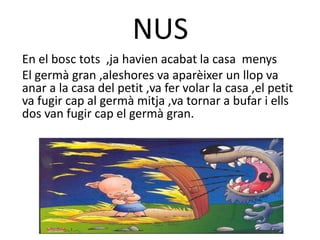 NUS
En el bosc tots ,ja havien acabat la casa menys
El germà gran ,aleshores va aparèixer un llop va
anar a la casa del petit ,va fer volar la casa ,el petit
va fugir cap al germà mitja ,va tornar a bufar i ells
dos van fugir cap el germà gran.
 