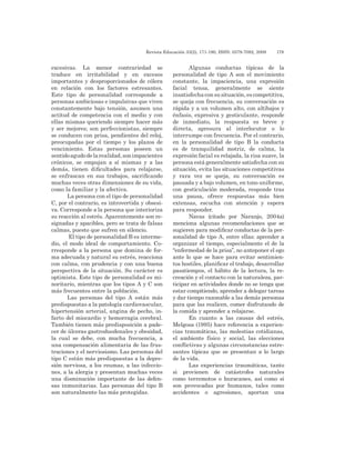 Revista Educación 33(2), 171-190, ISSN: 0379-7082, 2009	 179
excesivas. La menor contrariedad se
traduce en irritabilidad y en excesos
importantes y desproporcionados de cólera
en relación con los factores estresantes.
Este tipo de personalidad corresponde a
personas ambiciosas e impulsivas que viven
constantemente bajo tensión, asumen una
actitud de competencia con el medio y con
ellas mismas queriendo siempre hacer más
y ser mejores; son perfeccionistas, siempre
se conducen con prisa, pendientes del reloj,
preocupadas por el tiempo y los plazos de
vencimiento. Estas personas poseen un
sentidoagudodelarealidad,sonimpacientes
crónicos, se empujan a sí mismas y a las
demás, tienen dificultades para relajarse,
se enfrascan en sus trabajos, sacrificando
muchas veces otras dimensiones de su vida,
como la familiar y la afectiva.
La persona con el tipo de personalidad
C, por el contrario, es introvertida y obsesi-
va. Corresponde a la persona que interioriza
su reacción al estrés. Aparentemente son re-
signadas y apacibles, pero se trata de falsas
calmas, puesto que sufren en silencio.
El tipo de personalidad B es interme-
dio, el modo ideal de comportamiento. Co-
rresponde a la persona que domina de for-
ma adecuada y natural su estrés, reacciona
con calma, con prudencia y con una buena
perspectiva de la situación. Su carácter es
optimista. Este tipo de personalidad es mi-
noritario, mientras que los tipos A y C son
más frecuentes entre la población.
Las personas del tipo A están más
predispuestas a la patología cardiovascular,
hipertensión arterial, angina de pecho, in-
farto del miocardio y hemorragia cerebral.
También tienen más predisposición a pade-
cer de úlceras gastroduodenales y obesidad,
la cual se debe, con mucha frecuencia, a
una compensación alimentaria de las frus-
traciones y el nerviosismo. Las personas del
tipo C están más predispuestas a la depre-
sión nerviosa, a los reumas, a las infeccio-
nes, a la alergia y presentan muchas veces
una disminución importante de las defen-
sas inmunitarias. Las personas del tipo B
son naturalmente las más protegidas.
Algunas conductas típicas de la
personalidad de tipo A son el movimiento
constante, la impaciencia, una expresión
facial tensa, generalmente se siente
insatisfechaconsusituación,escompetitiva,
se queja con frecuencia, su conversación es
rápida y a un volumen alto, con altibajos y
énfasis, expresiva y gesticulante, responde
de inmediato, la respuesta es breve y
directa, apresura al interlocutor o lo
interrumpe con frecuencia. Por el contrario,
en la personalidad de tipo B la conducta
es de tranquilidad motriz, de calma, la
expresión facial es relajada, la risa suave, la
persona está generalmente satisfecha con su
situación, evita las situaciones competitivas
y rara vez se queja, su conversación es
pausada y a bajo volumen, en tono uniforme,
con gesticulación moderada, responde tras
una pausa, ofrece respuestas más bien
extensas, escucha con atención y espera
para responder.
Navas (citado por Naranjo, 2004a)
menciona algunas recomendaciones que se
sugieren para modificar conductas de la per-
sonalidad de tipo A, entre ellas: aprender a
organizar el tiempo, especialmente el de la
“enfermedad de la prisa”, no anteponer el ego
ante lo que se hace para evitar sentimien-
tos hostiles, planificar el trabajo, desarrollar
pasatiempos, el hábito de la lectura, la re-
creación y el contacto con la naturaleza, par-
ticipar en actividades donde no se tenga que
estar compitiendo, aprender a delegar tareas
y dar tiempo razonable a las demás personas
para que las realicen, comer disfrutando de
la comida y aprender a relajarse.
En cuanto a las causas del estrés,
Melgosa (1995) hace referencia a experien-
cias traumáticas, las molestias cotidianas,
el ambiente físico y social, las elecciones
conflictivas y algunas circunstancias estre-
santes típicas que se presentan a lo largo
de la vida.
Las experiencias traumáticas, tanto
si provienen de catástrofes naturales
como terremotos o huracanes, así como si
son provocadas por humanos, tales como
accidentes o agresiones, aportan una
 