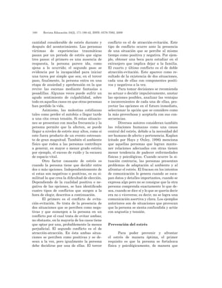 180 	 Revista Educación 33(2), 171-190-42, ISSN: 0379-7082, 2009
cantidad considerable de estrés durante y
después del acontecimiento. Las personas
víctimas de experiencias traumáticas
pasan por un periodo de estrés que sigue
tres pasos: el primero es una ausencia de
respuesta, la persona parece ida, como
ajena a lo ocurrido; el segundo paso se
evidencia por la incapacidad para iniciar
una tarea por simple que sea; en el tercer
paso, finalmente, la persona entra en una
etapa de ansiedad y aprehensión en la que
revive las escenas mediante fantasías o
pesadillas. Algunas veces puede sufrir un
agudo sentimiento de culpabilidad, sobre
todo en aquellos casos en que otras personas
han perdido la vida.
Asimismo, las molestias cotidianas
tales como perder el autobús o llegar tarde
a una cita crean tensión. Si estas situacio-
nes se presentan con mucha frecuencia y la
persona permite que la afecten, se puede
llegar a niveles de estrés muy altos, como si
este fuera producto de un evento estresan-
te de gran magnitud. También el ambiente
físico que rodea a las personas contribuye
a generar, en mayor o menor grado estrés;
por ejemplo, el exceso de ruido y la escasez
de espacio vital.
Otro factor causante de estrés es
cuando la persona tiene que decidir entre
dos o más opciones. Independientemente de
si estas son negativas o positivas, es su si-
militud la que crea la dificultad de elección.
Dependiendo de la cualidad positiva o ne-
gativa de las opciones, se han identificado
cuatro tipos de conflictos que surgen a la
hora de elegir, descritos a continuación.
El primero es el conflicto de evita-
ción-evitación. Se trata de la presencia de
dos situaciones que se perciben como nega-
tivas y que sumergen a la persona en un
conflicto por el cual trata de evitar ambas;
no obstante, en la mayoría de los casos tiene
que optar por una, probablemente la menos
perjudicial. El segundo conflicto es el de
atracción-atracción. En ésta ambas situa-
ciones se perciben como positivas y se de-
sean a la vez, pero igualmente la persona
debe decidirse por una de ellas. El tercer
conflicto es el de atracción-evitación. Este
tipo de conflicto ocurre ante la presencia
de una situación que se percibe al mismo
tiempo como positiva y negativa. Por ejem-
plo, obtener una beca para estudiar en el
extranjero que implica dejar a la familia.
El cuarto y último conflicto es el de doble
atracción-evitación. Este aparece como re-
sultado de la existencia de dos situaciones,
cada una de ellas con componentes positi-
vos y negativos a la vez.
Para tomar decisiones se recomienda
no actuar o decidir impulsivamente, anotar
las opciones posibles, analizar las ventajas
e inconvenientes de cada una de ellas, pro-
yectar las opciones en el futuro inmediato,
seleccionar la opción que se considere como
la más provechosa y aceptarla con sus con-
secuencias.
Diversos autores consideran también
las relaciones humanas como una causa
central del estrés, debido a la necesidad del
ser humano de afecto y pertenencia. Kaplan
(citado por Hays y Oxley, 1996) menciona
que aquellas personas que logran mante-
ner relaciones adecuadas con otras tienen
menor tendencia de padecer enfermedades
físicas y psicológicas. Cuando ocurre la si-
tuación contraria, las personas presentan
problemas de adaptación al ambiente y al
afrontar el estrés. El fracaso en los intentos
de comunicación lo genera cuando se esca-
pan datos y detalles importantes, cuando se
expresa algo pero no se consigue que la otra
persona comprenda exactamente lo que de-
sea, cuando se dice sí y lo que se quería decir
era no o viceversa; es decir, no se logra una
comunicación asertiva y clara. Los ejemplos
anteriores son de situaciones que provocan
que la persona se sienta confundida y actúe
con angustia y tensión.
Prevención del estrés
Para poder prevenir y afrontar
el estrés de manera óptima, el primer
requisito es que la persona se fortalezca
física y psicológicamente, de manera que
 