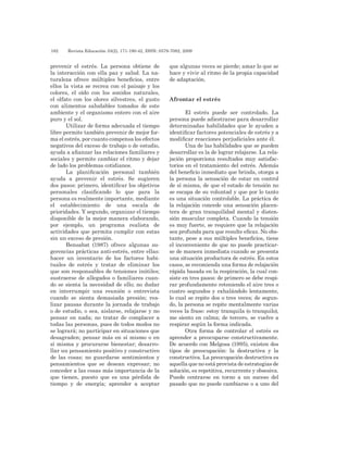 182 	 Revista Educación 33(2), 171-190-42, ISSN: 0379-7082, 2009
prevenir el estrés. La persona obtiene de
la interacción con ella paz y salud. La na-
turaleza ofrece múltiples beneficios, entre
ellos la vista se recrea con el paisaje y los
colores, el oído con los sonidos naturales,
el olfato con los olores silvestres, el gusto
con alimentos saludables tomados de este
ambiente y el organismo entero con el aire
puro y el sol.
Utilizar de forma adecuada el tiempo
libre permite también prevenir de mejor for-
ma el estrés, por cuanto compensa los efectos
negativos del exceso de trabajo o de estudio,
ayuda a afianzar las relaciones familiares y
sociales y permite cambiar el ritmo y dejar
de lado los problemas cotidianos.
La planificación personal también
ayuda a prevenir el estrés. Se sugieren
dos pasos: primero, identificar los objetivos
personales clasificando lo que para la
persona es realmente importante, mediante
el establecimiento de una escala de
prioridades. Y segundo, organizar el tiempo
disponible de la mejor manera elaborando,
por ejemplo, un programa realista de
actividades que permita cumplir con estas
sin un exceso de presión.
Bensabat (1987) ofrece algunas su-
gerencias prácticas anti-estrés, entre ellas:
hacer un inventario de los factores habi-
tuales de estrés y tratar de eliminar los
que son responsables de tensiones inútiles;
sustraerse de allegados o familiares cuan-
do se sienta la necesidad de ello; no dudar
en interrumpir una reunión o entrevista
cuando se sienta demasiada presión; rea-
lizar pausas durante la jornada de trabajo
o de estudio, o sea, aislarse, relajarse y no
pensar en nada; no tratar de complacer a
todas las personas, pues de todos modos no
se logrará; no participar en situaciones que
desagraden; pensar más en sí mismo o en
sí misma y procurarse bienestar; desarro-
llar un pensamiento positivo y constructivo
de las cosas; no guardarse sentimientos y
pensamientos que se desean expresar; no
conceder a las cosas más importancia de la
que tienen, puesto que es una pérdida de
tiempo y de energía; aprender a aceptar
que algunas veces se pierde; amar lo que se
hace y vivir al ritmo de la propia capacidad
de adaptación.
Afrontar el estrés
El estrés puede ser controlado. La
persona puede adiestrarse para desarrollar
determinadas habilidades que le ayuden a
identificar factores potenciales de estrés y a
modificar reacciones perjudiciales ante él.
Una de las habilidades que se pueden
desarrollar es la de lograr relajarse. La rela-
jación proporciona resultados muy satisfac-
torios en el tratamiento del estrés. Además
del beneficio inmediato que brinda, otorga a
la persona la sensación de estar en control
de sí misma, de que el estado de tensión no
se escapa de su voluntad y que por lo tanto
es una situación controlable. La práctica de
la relajación concede una sensación placen-
tera de gran tranquilidad mental y disten-
sión muscular completa. Cuando la tensión
es muy fuerte, se requiere que la relajación
sea profunda para que resulte eficaz. No obs-
tante, pese a sus múltiples beneficios, tiene
el inconveniente de que no puede practicar-
se de manera inmediata cuando se presenta
una situación productora de estrés. En estos
casos, se recomienda una forma de relajación
rápida basada en la respiración, la cual con-
siste en tres pasos: de primero se debe respi-
rar profundamente reteniendo el aire tres o
cuatro segundos y exhalándolo lentamente,
lo cual se repite dos o tres veces; de segun-
do, la persona se repite mentalmente varias
veces la frase: estoy tranquila (o tranquilo),
me siento en calma; de tercero, se vuelve a
respirar según la forma indicada.
Otra forma de controlar el estrés es
aprender a preocuparse constructivamente.
De acuerdo con Melgosa (1995), existen dos
tipos de preocupación: la destructiva y la
constructiva. La preocupación destructiva es
aquella que no está provista de estrategias de
solución, es repetitiva, recurrente y obsesiva.
Puede centrarse en torno a un suceso del
pasado que no puede cambiarse o a uno del
 