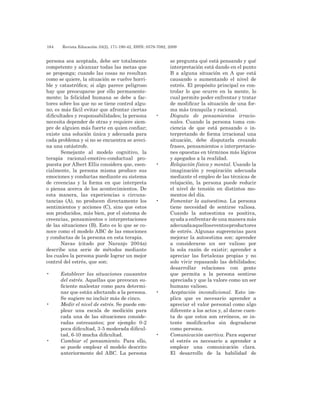 184 	 Revista Educación 33(2), 171-190-42, ISSN: 0379-7082, 2009
persona sea aceptada, debe ser totalmente
competente y alcanzar todas las metas que
se proponga; cuando las cosas no resultan
como se quiere, la situación se vuelve horri-
ble y catastrófica; si algo parece peligroso
hay que preocuparse por ello permanente-
mente; la felicidad humana se debe a fac-
tores sobre los que no se tiene control algu-
no; es más fácil evitar que afrontar ciertas
dificultades y responsabilidades; la persona
necesita depender de otras y requiere siem-
pre de alguien más fuerte en quien confiar;
existe una solución única y adecuada para
cada problema y si no se encuentra se aveci-
na una catástrofe.
Semejante al modelo cognitivo, la
terapia racional-emotivo-conductual pro-
puesta por Albert Ellis considera que, esen-
cialmente, la persona misma produce sus
emociones y conductas mediante su sistema
de creencias y la forma en que interpreta
o piensa acerca de los acontecimientos. De
esta manera, las experiencias o circuns-
tancias (A), no producen directamente los
sentimientos y acciones (C), sino que estos
son producidos, más bien, por el sistema de
creencias, pensamientos o interpretaciones
de las situaciones (B). Esto es lo que se co-
noce como el modelo ABC de las emociones
y conductas de la persona en esta terapia.
Navas (citado por Naranjo 2004a)
describe una serie de métodos mediante
los cuales la persona puede lograr un mejor
control del estrés, que son:
•	 Establecer las situaciones causantes
del estrés. Aquellas que provocan su-
ficiente malestar como para determi-
nar que están afectando a la persona.
Se sugiere no incluir más de cinco.
•	 Medir el nivel de estrés. Se puede em-
plear una escala de medición para
cada una de las situaciones conside-
radas estresantes; por ejemplo: 0-2
poca dificultad, 3-5 moderada dificul-
tad, 6-10 mucha dificultad.
•	 Cambiar el pensamiento. Para ello,
se puede emplear el modelo descrito
anteriormente del ABC. La persona
se pregunta qué está pensando y qué
interpretación está dando en el punto
B a alguna situación en A que está
causando o aumentando el nivel de
estrés. El propósito principal es con-
trolar lo que ocurre en la mente, lo
cual permite poder enfrentar y tratar
de modificar la situación de una for-
ma más tranquila y racional.
•	 Disputa de pensamientos irracio-
nales. Cuando la persona toma con-
ciencia de que está pensando o in-
terpretando de forma irracional una
situación, debe disputarla creando
frases, pensamientos o interpretacio-
nes opuestas en términos más lógicos
y apegados a la realidad.
•	 Relajación física y mental. Usando la
imaginación y respiración adecuada
mediante el empleo de las técnicas de
relajación, la persona puede reducir
el nivel de tensión en distintos mo-
mentos del día.
•	 Fomentar la autoestima. La persona
tiene necesidad de sentirse valiosa.
Cuando la autoestima es positiva,
ayuda a enfrentar de una manera más
adecuadaaquelloseventosproductores
de estrés. Algunas sugerencias para
mejorar la autoestima son: aprender
a considerarse un ser valioso por
la sola razón de existir; aprender a
apreciar las fortalezas propias y no
solo vivir repasando las debilidades;
desarrollar relaciones con gente
que permita a la persona sentirse
apreciada y que la valore como un ser
humano valioso.
•	 Aceptación incondicional. Esto im-
plica que es necesario aprender a
apreciar el valor personal como algo
diferente a los actos y, al darse cuen-
ta de que estos son erróneos, se in-
tente modificarlos sin degradarse
como persona.
•	 Comunicación asertiva. Para superar
el estrés es necesario a aprender a
emplear una comunicación clara.
El desarrollo de la habilidad de
 