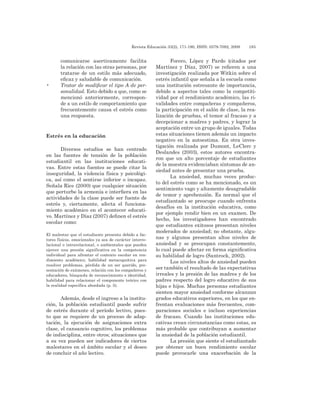 Revista Educación 33(2), 171-190, ISSN: 0379-7082, 2009	 185
comunicarse asertivamente facilita
la relación con las otras personas, por
tratarse de un estilo más adecuado,
eficaz y saludable de comunicación.
•	 Tratar de modificar el tipo A de per-
sonalidad. Esto debido a que, como se
mencionó anteriormente, correspon-
de a un estilo de comportamiento que
frecuentemente causa el estrés como
una respuesta.
Estrés en la educación
Diversos estudios se han centrado
en las fuentes de tensión de la población
estudiantil en las instituciones educati-
vas. Entre estas fuentes se puede citar la
inseguridad, la violencia física y psicológi-
ca, así como el sentirse inferior o incapaz.
Señala Rice (2000) que cualquier situación
que perturbe la armonía e interfiera en las
actividades de la clase puede ser fuente de
estrés y, ciertamente, afecta el funciona-
miento académico en el acontecer educati-
vo. Martínez y Díaz (2007) definen el estrés
escolar como:
El malestar que el estudiante presenta debido a fac-
tores físicos, emocionales ya sea de carácter interre-
lacional o intrarelacional, o ambientales que pueden
ejercer una presión significativa en la competencia
individual para afrontar el contexto escolar en ren-
dimiento académico, habilidad metacognitiva para
resolver problemas, pérdida de un ser querido, pre-
sentación de exámenes, relación con los compañeros y
educadores, búsqueda de reconocimiento e identidad,
habilidad para relacionar el componente teórico con
la realidad específica abordada (p. 5).
Además, desde el ingreso a la institu-
ción, la población estudiantil puede sufrir
de estrés durante el período lectivo, pues-
to que se requiere de un proceso de adap-
tación, la ejecución de asignaciones extra
clase, el cansancio cognitivo, los problemas
de indisciplina, entre otros; situaciones que
a su vez pueden ser indicadores de ciertos
malestares en el ámbito escolar y el deseo
de concluir el año lectivo.
Forero, López y Pardo (citados por
Martínez y Díaz, 2007) se refieren a una
investigación realizada por Witkin sobre el
estrés infantil que señala a la escuela como
una institución estresante de importancia,
debido a aspectos tales como la competiti-
vidad por el rendimiento académico, las ri-
validades entre compañeras y compañeros,
la participación en el salón de clase, la rea-
lización de pruebas, el temor al fracaso y a
decepcionar a madres y padres, y lograr la
aceptación entre un grupo de iguales. Todas
estas situaciones tienen además un impacto
negativo en la autoestima. En otra inves-
tigación realizada por Dumont, LeClerc y
Deslandes (2003), estos autores encontra-
ron que un alto porcentaje de estudiantes
de la muestra evidenciaban síntomas de an-
siedad antes de presentar una prueba.
La ansiedad, muchas veces produc-
to del estrés como se ha mencionado, es un
sentimiento vago y altamente desagradable
de temor y aprehensión. Es normal que el
estudiantado se preocupe cuando enfrenta
desafíos en la institución educativa, como
por ejemplo rendir bien en un examen. De
hecho, los investigadores han encontrado
que estudiantes exitosos presentan niveles
moderados de ansiedad; no obstante, algu-
nas y algunos presentan altos niveles de
ansiedad y se preocupan constantemente,
lo cual puede afectar en forma significativa
su habilidad de logro (Santrock, 2002).
Los niveles altos de ansiedad pueden
ser también el resultado de las expectativas
irreales y la presión de las madres y de los
padres respecto del logro educativo de sus
hijas e hijos. Muchas personas estudiantes
sienten mayor ansiedad conforme alcanzan
grados educativos superiores, en los que en-
frentan evaluaciones más frecuentes, com-
paraciones sociales e incluso experiencias
de fracaso. Cuando las instituciones edu-
cativas crean circunstancias como estas, es
más probable que contribuyan a aumentar
la ansiedad de la población estudiantil.
La presión que siente el estudiantado
por obtener un buen rendimiento escolar
puede provocarle una exacerbación de la
 