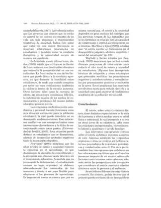 186 	 Revista Educación 33(2), 171-190-42, ISSN: 0379-7082, 2009
ansiedad(Morris,1997).Laevidenciaindica
que las personas que sienten que no están
en control de los sucesos estresantes de su
vida son más propensas a experimentar
trastornos de ansiedad. Indica este autor
que cada vez con mayor frecuencia se
observan alteraciones emocionales en
estudiantes y también cómo la conducta
disruptiva y la agresividad surgen de
manera sorprendente.
Refiriéndose a este último tema, Ja-
due (2001) señala que el fracaso es fuente
de frustración en una institución educativa
que estimula la competitividad en sus es-
tudiantes. La frustración es uno de los fac-
tores que puede llevar a la conducta agre-
siva, ya que fomenta la hostilidad entre
estudiantes, de modo que cuando compiten
por tener un buen rendimiento académico
la violencia dentro de la escuela aumenta.
Otros factores tales como la carencia de
afecto, las situaciones económicas difíciles,
la información masiva de los medios de co-
municación y problemas del mismo ámbito
educativo generan estrés.
Las relaciones conflictivas entre estu-
diantes y personal docente funcionan como
otra situación estresante para la población
estudiantil, la cual puede interferir en su
desempeño académico exitoso. Esas relacio-
nes conflictivas son conceptualizadas como
interacciones discordantes y la falta de en-
tendimiento entre estas partes (Universi-
dad de Sevilla, 2005). Esta situación puede
derivar en estudiantes que se desmotivan,
además de desarrollar actitudes negativas
hacia la institución educativa.
Newcomer (1993) menciona que los
altos niveles de estrés y ansiedad reducen
la eficiencia en el aprendizaje, ya que
disminuyen la atención, la concentración y
la retención, con el consecuente deterioro en
el rendimiento educativo. A medida que va
procesando la información, el estudiantado
ansioso no logra organizar ni elaborar
adecuadamente los contenidos de las
materias y tiende a ser poco flexible para
adaptarse a los procesos de aprendizaje.
Es importante tomar en cuenta que, por su
misma naturaleza, el estrés y la ansiedad
dependen en gran medida del concepto que
las personas tengan de las demandas que
se les formulan en relación con la capacidad
de comprensión y control que encuentran en
sí mismas. Martínez y Díaz (2007) señalan
que: “el estrés escolar se dimensiona en el
desequilibrio psíquico, afectivo, cognitivo y
social del estudiante” (p. 12).
Wigfield y Eccles (citados por San-
trock, 2002) mencionan que se han creado
diversos programas de intervención para
reducir el alto nivel de estrés y ansiedad
en estudiantes. Algunos han incorporado
técnicas de relajación y otras estrategias
que pretenden modificar los pensamientos
negativos y autodestructivos y reemplazar-
los por pensamientos positivos y enfocados
en la tarea. Estos programas han mostrado
ser efectivos tanto para reducir el estrés y la
ansiedad como para mejorar el rendimiento
académico de la población estudiantil.
Conclusiones
El estrés, sobre todo el crónico o dis-
trés, tiene distintas repercusiones en la vida
de la persona y afecta muchas veces su salud
física y emocional, lo cual repercute a su vez
en otras áreas de su existencia, tales como
las relaciones interpersonales, el rendimien-
to laboral y académico y la vida familiar.
Las diferentes concepciones teóricas
sobre el estrés enfatizan distintos aspectos
de este. Algunas subrayan las respuestas
orgánicas y otras se centran en factores ex-
ternos generadores de reacciones psicológi-
cas y conductuales ante él. Por otra parte,
también hay concepciones que enfatizan en
las valoraciones cognitivas que realizan las
personas respecto de un evento estimando
factores tanto internos como externos; ade-
más, están las perspectivas más integrales
que consideran al estrés como una relación
dinámica entre la persona y el ambiente.
Seestablecendiferenciasentredistrés
y eustrés. En síntesis, podría decirse que el
primero puede ser fuente de un desequilibrio
 