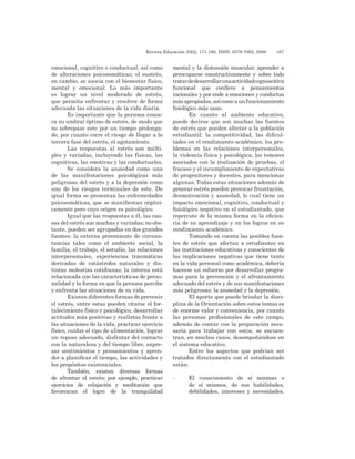 Revista Educación 33(2), 171-190, ISSN: 0379-7082, 2009	 187
emocional, cognitivo o conductual, así como
de alteraciones psicosomáticas; el eustrés,
en cambio, se asocia con el bienestar físico,
mental y emocional. Lo más importante
es lograr un nivel moderado de estrés,
que permita enfrentar y resolver de forma
adecuada las situaciones de la vida diaria.
Es importante que la persona conoz-
ca su umbral óptimo de estrés, de modo que
no sobrepase este por un tiempo prolonga-
do, por cuanto corre el riesgo de llegar a la
tercera fase del estrés, el agotamiento.
Las respuestas al estrés son múlti-
ples y variadas, incluyendo las físicas, las
cognitivas, las emotivas y las conductuales.
Se considera la ansiedad como una
de las manifestaciones psicológicas más
peligrosas del estrés y a la depresión como
uno de los riesgos terminales de este. De
igual forma se presentan las enfermedades
psicosomáticas, que se manifiestan orgáni-
camente pero cuyo origen es psicológico.
Igual que las respuestas a él, las cau-
sas del estrés son muchas y variadas; no obs-
tante, pueden ser agrupadas en dos grandes
fuentes: la externa proveniente de circuns-
tancias tales como el ambiente social, la
familia, el trabajo, el estudio, las relaciones
interpersonales, experiencias traumáticas
derivadas de catástrofes naturales y dis-
tintas molestias cotidianas; la interna está
relacionada con las características de perso-
nalidad y la forma en que la persona percibe
y enfrenta las situaciones de su vida.
Existen diferentes formas de prevenir
el estrés, entre estas pueden citarse el for-
talecimiento físico y psicológico, desarrollar
actitudes más positivas y realistas frente a
las situaciones de la vida, practicar ejercicio
físico, cuidar el tipo de alimentación, lograr
un reposo adecuado, disfrutar del contacto
con la naturaleza y del tiempo libre, expre-
sar sentimientos y pensamientos y apren-
der a planificar el tiempo, las actividades y
los propósitos existenciales.
También, existen diversas formas
de afrontar el estrés; por ejemplo, practicar
ejercicios de relajación y meditación que
favorezcan el logro de la tranquilidad
mental y la distensión muscular, aprender a
preocuparse constructivamente y sobre todo
tratardedesarrollarunaactividadcognoscitiva
funcional que conlleve a pensamientos
racionales y por ende a emociones y conductas
másapropiadas,asícomoaunfuncionamiento
fisiológico más sano.
En cuanto al ambiente educativo,
puede decirse que son muchas las fuentes
de estrés que pueden afectar a la población
estudiantil: la competitividad, las dificul-
tades en el rendimiento académico, los pro-
blemas en las relaciones interpersonales,
la violencia física y psicológica, los temores
asociados con la realización de pruebas, el
fracaso y el incumplimiento de expectativas
de progenitores y docentes, para mencionar
algunas. Todas estas situaciones además de
generar estrés pueden provocar frustración,
desmotivación y ansiedad, lo cual tiene un
impacto emocional, cognitivo, conductual y
fisiológico negativo en el estudiantado, que
repercute de la misma forma en la eficien-
cia de su aprendizaje y en los logros en su
rendimiento académico.
Tomando en cuenta las posibles fuen-
tes de estrés que afectan a estudiantes en
las instituciones educativas y conscientes de
las implicaciones negativas que tiene tanto
en la vida personal como académica, debería
hacerse un esfuerzo por desarrollar progra-
mas para la prevención y el afrontamiento
adecuado del estrés y de sus manifestaciones
más peligrosas: la ansiedad y la depresión.
El aporte que puede brindar la disci-
plina de la Orientación sobre estos temas es
de enorme valor y conveniencia, por cuanto
las personas profesionales de este campo,
además de contar con la preparación nece-
saria para trabajar con estos, se encuen-
tran, en muchos casos, desempeñándose en
el sistema educativo.
Entre los aspectos que podrían ser
tratados directamente con el estudiantado
están:
-	 El conocimiento de sí mismas o
de sí mismos, de sus habilidades,
debilidades, intereses y necesidades.
 