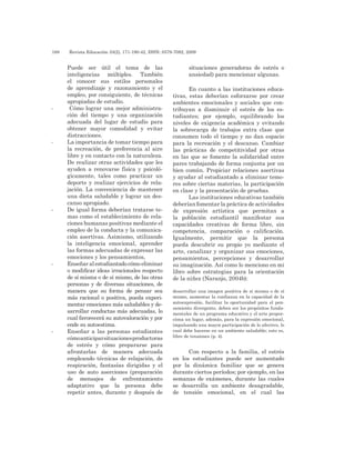 188 	 Revista Educación 33(2), 171-190-42, ISSN: 0379-7082, 2009
Puede ser útil el tema de las
inteligencias múltiples. También
el conocer sus estilos personales
de aprendizaje y razonamiento y el
empleo, por consiguiente, de técnicas
apropiadas de estudio.
-	 Cómo lograr una mejor administra-
ción del tiempo y una organización
adecuada del lugar de estudio para
obtener mayor comodidad y evitar
distracciones.
-	 La importancia de tomar tiempo para
la recreación, de preferencia al aire
libre y en contacto con la naturaleza.
De realizar otras actividades que les
ayuden a renovarse física y psicoló-
gicamente, tales como practicar un
deporte y realizar ejercicios de rela-
jación. La conveniencia de mantener
una dieta saludable y lograr un des-
canso apropiado.
-	 De igual forma deberían tratarse te-
mas como el establecimiento de rela-
ciones humanas positivas mediante el
empleo de la conducta y la comunica-
ción asertivas. Asimismo, utilizando
la inteligencia emocional, aprender
las formas adecuadas de expresar las
emociones y los pensamientos,
-	 Enseñar al estudiantado cómo eliminar
o modificar ideas irracionales respecto
de sí misma o de sí mismo, de las otras
personas y de diversas situaciones, de
manera que su forma de pensar sea
más racional o positiva, pueda experi-
mentar emociones más saludables y de-
sarrollar conductas más adecuadas, lo
cual favorecerá su autovaloración y por
ende su autoestima.
-	 Enseñar a las personas estudiantes
cómoanticiparsituacionesproductoras
de estrés y cómo prepararse para
afrontarlas de manera adecuada
empleando técnicas de relajación, de
respiración, fantasías dirigidas y el
uso de auto aserciones (preparación
de mensajes de enfrentamiento
adaptativo que la persona debe
repetir antes, durante y después de
situaciones generadoras de estrés o
ansiedad) para mencionar algunas.
En cuanto a las instituciones educa-
tivas, estas deberían esforzarse por crear
ambientes emocionales y sociales que con-
tribuyan a disminuir el estrés de los es-
tudiantes; por ejemplo, equilibrando los
niveles de exigencia académica y evitando
la sobrecarga de trabajos extra clase que
consumen todo el tiempo y no dan espacio
para la recreación y el descanso. Cambiar
las prácticas de competitividad por otras
en las que se fomente la solidaridad entre
pares trabajando de forma conjunta por un
bien común. Propiciar relaciones asertivas
y ayudar al estudiantado a eliminar temo-
res sobre ciertas materias, la participación
en clase y la presentación de pruebas.
Las instituciones educativas también
deberían fomentar la práctica de actividades
de expresión artística que permitan a
la población estudiantil manifestar sus
capacidades creativas de forma libre, sin
competencia, comparación o calificación.
Igualmente, permitir que la persona
pueda descubrir su propio yo mediante el
arte, canalizar y organizar sus emociones,
pensamientos, percepciones y desarrollar
su imaginación. Así como lo menciono en mi
libro sobre estrategias para la orientación
de la niñez (Naranjo, 2004b):
desarrollar una imagen positiva de sí misma o de sí
mismo, aumentar la confianza en la capacidad de la
autoexpresión, facilitar la oportunidad para el pen-
samiento divergente, deben ser los propósitos funda-
mentales de un programa educativo y el arte propor-
ciona un lugar, además, para la expresión emocional,
impulsando una mayor participación de lo afectivo, lo
cual debe hacerse en un ambiente saludable; esto es,
libre de tensiones (p. 4).
Con respecto a la familia, el estrés
en los estudiantes puede ser aumentado
por la dinámica familiar que se genera
durante ciertos períodos; por ejemplo, en las
semanas de exámenes, durante las cuales
se desarrolla un ambiente desagradable,
de tensión emocional, en el cual las
 