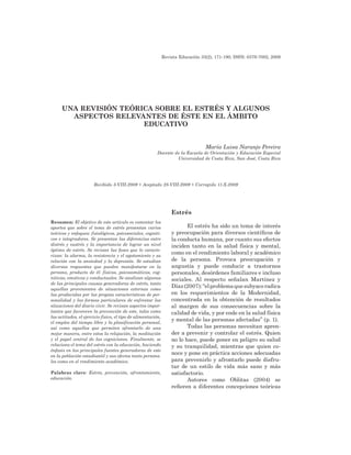 Revista Educación 33(2), 171-190, ISSN: 0379-7082, 2009
Estrés
El estrés ha sido un tema de interés
y preocupación para diversos científicos de
la conducta humana, por cuanto sus efectos
inciden tanto en la salud física y mental,
como en el rendimiento laboral y académico
de la persona. Provoca preocupación y
angustia y puede conducir a trastornos
personales, desórdenes familiares e incluso
sociales. Al respecto señalan Martínez y
Díaz(2007):“elproblemaquesubyaceradica
en los requerimientos de la Modernidad,
concentrada en la obtención de resultados
al margen de sus consecuencias sobre la
calidad de vida, y por ende en la salud física
y mental de las personas afectadas” (p. 1).
Todas las personas necesitan apren-
der a prevenir y controlar el estrés. Quien
no lo hace, puede poner en peligro su salud
y su tranquilidad, mientras que quien co-
noce y pone en práctica acciones adecuadas
para prevenirlo y afrontarlo puede disfru-
tar de un estilo de vida más sano y más
satisfactorio.
Autores como Oblitas (2004) se
refieren a diferentes concepciones teóricas
UNA REVISIÓN TEÓRICA SOBRE EL ESTRÉS Y ALGUNOS
ASPECTOS RELEVANTES DE ÉSTE EN EL ÁMBITO
EDUCATIVO
María Luisa Naranjo Pereira
Docente de la Escuela de Orientación y Educación Especial
Universidad de Costa Rica, San José, Costa Rica
Resumen: El objetivo de este artículo es comentar los
aportes que sobre el tema de estrés presentan varios
teóricos y enfoques: fisiológicos, psicosociales, cogniti-
vos e integradores. Se presentan las diferencias entre
distrés y eustrés y la importancia de lograr un nivel
óptimo de estrés. Se revisan las fases que lo caracte-
rizan: la alarma, la resistencia y el agotamiento y su
relación con la ansiedad y la depresión. Se estudian
diversas respuestas que pueden manifestarse en la
persona, producto de él: físicas, psicosomáticas, cog-
nitivas, emotivas y conductuales. Se analizan algunas
de las principales causas generadoras de estrés, tanto
aquellas provenientes de situaciones externas como
las producidas por las propias características de per-
sonalidad y las formas particulares de enfrentar las
situaciones del diario vivir. Se revisan aspectos impor-
tantes que favorecen la prevención de este, tales como
las actitudes, el ejercicio físico, el tipo de alimentación,
el empleo del tiempo libre y la planificación personal,
así como aquellos que permiten afrontarlo de una
mejor manera, entre estos la relajación, la meditación
y el papel central de las cogniciones. Finalmente, se
relaciona el tema del estrés con la educación, haciendo
énfasis en las principales fuentes generadoras de este
en la población estudiantil y sus efectos tanto persona-
les como en el rendimiento académico.
Palabras clave: Estrés, prevención, afrontamiento,
educación.
Recibido 3-VIII-2009 • Aceptado 28-VIII-2009 • Corregido 11-X-2009
 