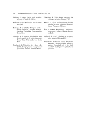 190 	 Revista Educación 33(2), 171-190-42, ISSN: 0379-7082, 2009
Melgosa, J. (1995). Nuevo estilo de vida.
¡Sin estrés! Madrid: Safeliz.
Morris, C. (1997). Psicología. México: Pren-
tice Hall.
Naranjo, M. L. (2004a). Enfoques conduc-
tistas, cognitivos y racional emotivos.
San José, Costa Rica: Universidad de
Costa Rica.
Naranjo, M. L. (2004b). Estrategias para
la orientación de la niñez. San José,
Costa Rica: Universidad de Costa
Rica.
Neidhardt, J., Weinstein, M., y Conry, R.
(1989). Seis programas para prevenir
y controlar el estrés. Madrid: Deusto.
Newcomer, P. (1993). Cómo enseñar a los
niños perturbados. México: FEC.
Oblitas, L. (2004). Psicología de la salud y
calidad de vida. Australia: Interna-
tional Thompson Editores.
Rice, P. (2000). Adolescencia. Desarrollo,
relaciones y cultura. Madrid: Prenti-
ce Hall.
Santrock, J. (2002). Psicología de la educa-
ción. México: McGraw-Hill.
Universidad de Sevilla. (2005). Programa
Golden5: Una intervención psicoedu-
cativa. Consultado el 14 de abril
de 2007, de: http://www.golden5.org/
golden5/
 