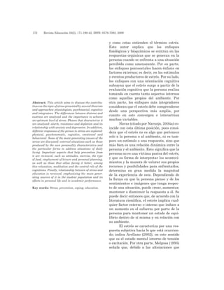 172 	 Revista Educación 33(2), 171-190-42, ISSN: 0379-7082, 2009
y como estas entienden el término estrés.
Este autor explica que los enfoques
fisiológicos y bioquímicos se centran en las
respuestas orgánicas que se generan en la
persona cuando se enfrenta a una situación
percibida como amenazante. Por su parte,
los enfoques psicosociales hacen énfasis en
factores externos; es decir, en los estímulos
y eventos productores de estrés. Por su lado,
los enfoques con una orientación cognitiva
subrayan que el estrés surge a partir de la
evaluación cognitiva que la persona realiza
tomando en cuenta tanto aspectos internos
como aquellos propios del ambiente. Por
otra parte, los enfoques más integradores
consideran que el estrés debe comprenderse
desde una perspectiva más amplia, por
cuanto en este convergen e interactúan
muchas variables.
Navas (citado por Naranjo, 2004a) co-
incide con esta última posición, pues consi-
dera que el estrés no es algo que pertenece
solo a la persona o al ambiente, ni es tam-
poco un estímulo o una respuesta, sino que
más bien es una relación dinámica entre la
persona y el ambiente. Esto significa que la
persona no es una víctima pasiva del estrés,
y que su forma de interpretar los aconteci-
mientos y la manera de valorar sus propios
recursos y posibilidades para enfrentarlos,
determina en gran medida la magnitud
de la experiencia de este. Dependiendo de
la forma en que la persona piense y de los
sentimientos e imágenes que tenga respec-
to de una situación, puede crear, aumentar,
mantener o disminuir la respuesta a él. Se
puede decir entonces que, de acuerdo con la
literatura científica, el estrés implica cual-
quier factor externo o interno que induce a
un aumento en el esfuerzo por parte de la
persona para mantener un estado de equi-
librio dentro de sí misma y en relación con
su ambiente.
El estrés se caracteriza por una res-
puesta subjetiva hacia lo que está ocurrien-
do; indica Arellano (2002), en este sentido
que es el estado mental interno de tensión
o excitación. Por otra parte, Melgosa (1995)
señala que, debido a las alteraciones que
Abstract: This article aims to discuss the contribu-
tions on the topic of stress presented by several theorists
and approaches: physiologists, psychosocial, cognitive
and integrators. The differences between distress and
eustress are analyzed and the importance to achieve
an optimum level of stress. Phases that characterize it
are analyzed: alarm, resistance and depletion and its
relationship with anxiety and depression. In addition,
different responses of the person to stress are explored:
physical, psychosomatic, cognitive, emotional and
behavioral. Some of the main generating causes of the
stress are discussed: external situations such as those
produced by the own personality characteristics and
the particular forms to address situations of daily
living. Important aspects that help prevention from
it are reviewed, such as attitudes, exercise, the type
of food, employment of leisure and personal planning,
as well as those that allow facing it better, among
this relaxation, meditation and the central role of the
cognitions. Finally, relationship between of stress and
education is reviewed, emphasizing the main gener-
ating sources of it in the student population and its
effects in personal life and in academic performance.
Key words: Stress, prevention, coping, education.
 