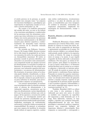 Revista Educación 33(2), 171-190, ISSN: 0379-7082, 2009	 173
el estrés provoca en la persona, se puede
entender este concepto como: “un conjunto
de reacciones fisiológicas y psicológicas que
experimenta el organismo cuando se lo so-
mete a fuertes demandas” (p. 19).
En cuanto a la tradición psicosocial
del estudio del estés, en esta se da énfasis
a las reacciones psicológicas y conductuales
de las personas ante las situaciones estre-
santes que éstas enfrentan en su ambiente.
Según esta teoría psicosocial, las personas
se esfuerzan continuamente y de diferente
manera para afrontar cognitiva y conduc-
tualmente las demandas tanto internas
como externas de la situación valorada
como estresante.
De acuerdo con Folkman, Lazarus,
Gruen y De Longis (1986), diversos eventos
de la vida tienen la propiedad de ser facto-
res causantes de estrés, los cuales provocan
un desequilibrio emocional. El estrés se
presenta cuando la persona identifica una
situación o un encuentro como amenazante,
cuya magnitud excede sus propios recursos
de afrontamiento, lo cual pone en peligro su
bienestar. Se presentan de esta manera dos
procesos: una valoración cognitiva del acon-
tecimiento y un proceso de afrontamiento.
En el primero, la persona valora si la situa-
ción puede dañarla o beneficiarla, es decir,
cuánto y cómo repercute en su autoestima.
En el segundo, estima lo que puede hacer o
no para enfrentar la situación, para preve-
nir un daño o mejorar sus perspectivas.
Los autores mencionados, al realizar
una investigación sobre la relación existente
entre el proceso de afrontamiento y la
valoración cognitiva, encontraron que los
tipos de afrontamiento varían dependiendo
de lo que las personas estimen que está en
juego y de las opciones y recursos de cambio
que poseen. La investigación mostró que
cuando las personas consideraban que su
propiaautoestimaestabasiendoamenazada,
empleaban estrategias de confrontación,
autocontrol,evitaciónyhabíaunaumentode
responsabilidad. En general, si estimaban
que eran capaces de modificar la situación
dando énfasis al aspecto cognitivo, usaban
más estilos confrontativos, revaloraciones
positivas y un plan de solución; por otra
parte, si consideraban que eran incapaces
de cambiar la situación, acentuaban las
respuestas emocionales, empleando las
estrategias de distanciamiento, escape o
evitación.
Eustrés, distrés y nivel óptimo
de estrés
Neidhardt, Weinstein y Conry (1989)
mencionan que el doctor Hans Selye, consi-
derado un experto en temas del estrés, de-
finía este como la proporción de deterioro
y agotamiento acumulado en el cuerpo. Un
estrés excesivo debido a un estímulo dema-
siado grande, puede conducir a la angustia;
es decir, al distrés. Se rompe la armonía
entre el cuerpo y la mente, lo que impide
responder de forma adecuada a situaciones
cotidianas. Por otra parte, se utiliza el tér-
mino eustrés, para definir la situación en
la que la buena salud física y el bienestar
mental facilitan que el cuerpo en su conjun-
to adquiera y desarrolle su máximo poten-
cial. El estado de eustrés se asocia con cla-
ridad mental y condiciones físicas óptimas.
Tomando en cuenta los aspectos menciona-
dos, Neidhardt et al. (1989) definen el estrés
como: “un elevado nivel crónico de agitación
mental y tensión corporal, superior al que
la capacidad de la persona puede aguantar
y que le produce angustia, enfermedades, o
una mayor capacidad para superar esas si-
tuaciones (eustrés)” (p. 17).
También, Bensabat (1987) se refiere
a este tema y cita asimismo a Selye,
indicando que para este autor, el estrés
es también una respuesta no específica
del organismo a toda demanda que se le
haga. Esta definición, comenta, es muy
amplia y significa que cualquier demanda,
independientemente de que sea física,
psicológica o emocional, positiva o negativa,
provoca una respuesta biológica del
organismo, idéntica y estereotipada. Esta
respuesta es mensurable y corresponde a
 