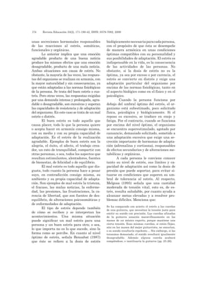 174 	 Revista Educación 33(2), 171-190-42, ISSN: 0379-7082, 2009
unas secreciones hormonales responsables
de las reacciones al estrés, somáticas,
funcionales y orgánicas.
Lo anterior implica que una emoción
agradable producto de una buena noticia
produce los mismos efectos que una emoción
desagradable, producto de una mala noticia.
Ambas situaciones son causa de estrés. No
obstante, la mayoría de las veces, las respues-
tas del organismo se realizan en armonía, con
la mayor naturalidad y sin consecuencias, ya
que están adaptadas a las normas fisiológicas
de la persona. Se trata del buen estrés o eus-
trés. Pero otras veces, las respuestas exigidas
por una demanda intensa y prolongada, agra-
dable o desagradable, son excesivas y superan
las capacidades de resistencia y de adaptación
del organismo. En este caso se trata de un mal
estrés o distrés.
El buen estrés es todo aquello que
causa placer, todo lo que la persona quiere
o acepta hacer en armonía consigo misma,
con su medio y con su propia capacidad de
adaptación. Es el estrés de la realización
agradable. Ejemplos de buen estrés son la
alegría, el éxito, el afecto, el trabajo crea-
dor, un rato de tranquilidad, compartir con
otras personas, o sea, todos los aspectos que
resultan estimulantes, alentadores, fuentes
de bienestar, de felicidad o de equilibrio.
El mal estrés es todo aquello que dis-
gusta, todo cuanto la persona hace a pesar
suyo, en contradicción consigo misma, su
ambiente y su propia capacidad de adapta-
ción. Son ejemplos de mal estrés la tristeza,
el fracaso, las malas noticias, la enferme-
dad, las presiones, las frustraciones, la ca-
rencia de libertad, que son fuentes de des-
equilibrio, de alteraciones psicosomáticas y
de enfermedades de adaptación.
El tipo de estrés depende también
de cómo se reciben y se interpretan los
acontecimientos. Una misma situación
puede significar un mal estrés para una
persona y un buen estrés para otra; o sea,
lo que importa no es lo que sucede, sino la
forma como se percibe. En cuanto al nivel
óptimo de estrés, señala Bensabat (1987)
que éste se refiere a la dosis de estrés
biológicamentenecesariaparacadapersona,
con el propósito de que ésta se desempeñe
de manera armónica en unas condiciones
óptimas compatibles con su personalidad y
sus posibilidades de adaptación. El estrés es
indispensable en la vida, es la consecuencia
de las actividades de las personas. No
obstante, si la dosis de estrés no es la
óptima, ya sea por exceso o por carencia, el
estrés se convierte en distrés y exige una
adaptación particular del organismo por
encima de las normas fisiológicas, tanto en
el aspecto biológico como en el físico y en el
psicológico.
Cuando la persona funciona por
debajo del umbral óptimo del estrés, el or-
ganismo está subestimado, poco solicitado
física, psicológica y biológicamente. Si el
reposo es excesivo, se traduce en enojo y
fatiga. Por el contrario, cuando se funciona
por encima del nivel óptimo, el organismo
se encuentra superestimulado, agotado por
cansancio, demasiado solicitado, sometido a
una adaptación excesiva que exige una se-
creción importante de hormonas de adapta-
ción (adrenalina y cortisona), responsables
de efectos secundarios y de alteraciones me-
tabólicas y orgánicas.
A cada persona le conviene conocer
tanto su nivel de estrés, sus límites y ca-
pacidad de adaptación así como la dosis de
presión que puede soportar, para evitar si-
tuarse en condiciones que superen su um-
bral de tolerancia al estrés. Al respecto,
Melgosa (1995) señala que una cantidad
moderada de tensión vital, esto es, de es-
trés, resulta saludable, por cuanto ayuda a
alcanzar metas elevadas y a resolver pro-
blemas difíciles. Menciona que:
Se ha comparado con acierto el estrés a las cuerdas
de una guitarra, que necesitan la tensión justa para
emitir su sonido con precisión. Las cuerdas afinadas
de la guitarra sonarán maravillosamente en las
manos de un músico experto, porque mantiene una
cierta tensión. Esas mismas cuerdas, si están flojas,
aún en las manos del mejor guitarrista, no sonarían,
o su sonido resultaría repelente.... Sin embargo, si las
tensamos demasiado, el sonido resultará igualmente
desagradable. Además alguna cuerda acabará
rompiéndose, e inutilizaría la guitarra (pp. 25-26).
 