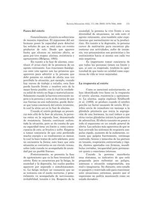 Revista Educación 33(2), 171-190, ISSN: 0379-7082, 2009	 175
Fases del estrés
Generalmente, el estrés no sobreviene
de manera repentina. El organismo del ser
humano posee la capacidad para detectar
las señales de que se está ante un evento
productor de este. Desde que aparece
hasta que alcanza su máximo efecto, se
pasa por tres etapas: alarma, resistencia y
agotamiento (Melgosa, 1995).
En cuanto a la fase de alarma, cons-
tituye el aviso claro de la presencia de un
agente estresante. Las reacciones fisiológi-
cas ante este agente son las primeras que
aparecen para advertir a la persona que
debe ponerse en estado de alerta una vez
percibida la situación; por ejemplo, cuando
hay exceso de trabajo o estudio, esta fase
puede hacerle frente y resolver esto de la
mejor forma posible, con lo cual la verdade-
ra señal de estrés no llega a materializarse.
Solamente cuando la barrera estresante su-
pera a la persona y esta se da cuenta de que
sus fuerzas no son suficientes, puede decir-
se que toma conciencia del estrés existente,
lo cual la sitúa así en la fase de alarma.
Cuando el estrés prolonga su presen-
cia más allá de la fase de alarma, la perso-
na entra en la segunda fase, denominada
de resistencia. Intenta continuar enfren-
tado la situación, pero se da cuenta de que
su capacidad tiene un límite y, como conse-
cuencia de esto, se frustra y sufre. Empieza
a tomar conciencia de que está perdiendo
mucha energía y su rendimiento es menor,
lo cual la hace tratar de salir adelante, pero
no encuentra la forma; esto hace que esta
situación se convierta en un círculo vicioso,
sobre todo cuando va acompañada de ansie-
dad por un posible fracaso.
Posteriormente, se presenta la fase
de agotamiento que es la fase terminal del
estrés. Esta se caracteriza por la fatiga, la
ansiedad y la depresión, las cuales pueden
aparecer por separado o simultáneamen-
te. La fatiga incluye un cansancio que no
se restaura con el sueño nocturno, y gene-
ralmente va acompañada de nerviosismo,
irritabilidad, tensión e ira. Respecto de la
ansiedad, la persona la vive frente a una
diversidad de situaciones, no solo ante el
agente estresante, sino también ante expe-
riencias que normalmente no se la produci-
rían. En cuanto a la depresión, la persona
carece de motivación para encontrar pla-
centeras sus actividades, sufre de insom-
nio, sus pensamientos son pesimistas y los
sentimientos hacia sí misma son cada vez
más negativos.
Es importante tomar conciencia de
que todas las personas tienen un límite y
que, si este es respetado, tendrán la opor-
tunidad de que tanto su calidad como espe-
ranza de vida se vean mejoradas.
La respuesta al estrés
Como se mencionó anteriormente, se
han identificado tres fases en la respuesta
al estrés: alarma, resistencia y agotamien-
to. La alarma, según explican Neidhardt
et al. (1989), se produce cuando el cerebro
percibe un factor causante de estrés. El ce-
rebro envía de inmediato un mensaje a la
glándula pituitaria que inicia la segrega-
ción de una hormona, la cual induce a que
otras varias glándulas inicien la producción
de adrenalina. El efecto consiste en poner a
todo el organismo en un estado general de
alerta. Las señales más aparentes de que se
han activado los sistemas de respuesta son:
pulso rápido, aumento de la sudoración, co-
razón que palpita fuertemente, estómago
contraído, brazos y músculos de las piernas
en tensión, respiración entrecortada y rápi-
da, dientes apretados con firmeza, mandí-
bulas cerradas, incapacidad para permane-
cer quieto y emociones intensas.
Cuando la persona manifiesta
esos síntomas, es indicativo de que está
preparada para enfrentar un peligro,
amenaza o situación comprometida, sea
real o imaginaria. No obstante, este estado
es pasajero y reservado solo para reaccionar
ante situaciones extremas, puesto que el
organismo no podría mantenerlo como un
estado duradero.
 