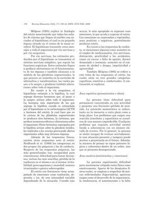 176 	 Revista Educación 33(2), 171-190-42, ISSN: 0379-7082, 2009
Melgosa (1995) explica la fisiología
del estrés mencionando que todas las seña-
les de alarma que llegan al cerebro son en-
viadas al hipotálamo, el cual es un pequeño
órgano situado en el centro de la masa ce-
rebral. El hipotálamo transmite estos men-
sajes a todo el organismo por vía nerviosa y
por vía sanguínea.
Por vía nerviosa, los estímulos pro-
ducidos por el hipotálamo se transmiten al
sistema nervioso simpático, que regula las
funciones orgánicas. Estos estímulos llegan
a producir alteraciones en el funcionamien-
to de los órganos y también alcanzan a la
médula de las glándulas suprarrenales, lo
que provoca un aumento en la secreción de
adrenalina y noradrenalina, las cuales pa-
san a la sangre y producen también altera-
ciones sobre todo el organismo.
En cuanto a la vía sanguínea, el
hipotálamo estimula a la hipófisis, la cual
segrega diversas hormonas que, al pasar a
la sangre, actúan sobre todo el organismo.
La hormona más importante de las que
segrega la hipófisis cuando es estimulada
por el hipotálamo es la corticotropina (ACTH
u hormona del estrés), la cual hace que en
la corteza de las glándulas suprarrenales
se produzca otra hormona, la cortisona, que
producenumerososefectosyalteracionessobre
el organismo. Otras hormonas segregadas por
la hipófisis actúan sobre la glándula tiroides,
los testículos o los ovarios provocando efectos
importantes sobre muy diversos órganos.
Además de las respuestas físicas,
existen otras respuestas ante el estrés.
Neidhardt et al. (1989) las categorizan en
dos grupos: las psíquicas y las de conducta.
Respecto de las respuestas psíquicas, las
más generalizadas son: incapacidad para
concentrarse; dificultad para tomar decisio-
nes, incluso las más sencillas; pérdida de la
confianza en sí mismo o en sí misma; irrita-
bilidad; preocupaciones y ansiedad; temores
irracionales o pánico sobrecogedor.
El estrés con frecuencia viene acom-
pañado de emociones como exaltación, de-
presión o ira, de una intensidad variable
dependiendo de la situación. Cuando esto
ocurre, lo más apropiado es expresar esas
emociones, lo que ayuda a superar el estrés.
Las emociones no expresadas o reprimidas,
sean positivas o negativas, generalmente
producen estrés.
En cuanto a las respuestas de conduc-
ta, se mencionan algunas como: aumento en
el empleo de medicamentos, tics nerviosos,
distracción, proclividad a los accidentes,
comer en exceso o falta de apetito, dormir
demasiado o insomnio, aumento en el con-
sumo de alcohol o drogas, impulsividad y
agresividad.
También Melgosa (1995) se refiere a
este tema de las respuestas al estrés, las
cuales sitúa en tres grandes categorías:
cognitivas, emotivas y conductuales. A con-
tinuación se explican.
Área cognitiva (pensamientos e ideas)
La persona tiene dificultad para
permanecer concentrada en una actividad
y presenta una frecuente pérdida de aten-
ción. La retención memorística se reduce,
tanto en la memoria a corto plazo como a
largo plazo. Los problemas que exigen una
reacción inmediata y espontánea se resuel-
ven de una manera impredecible. Cualquier
problema que requiera actividad mental
tiende a solucionarse con un número ele-
vado de errores. Por lo general, la persona
se siente incapaz de evaluar acertadamen-
te una situación presente y tampoco puede
acertar a proyectarla en el futuro. Además,
la manera de pensar no sigue patrones ló-
gicos y coherentes dentro de un orden, sino
que se presenta desorganizada.
Área emotiva (sentimientos y emociones)
La persona experimenta dificultad
para mantenerse relajada tanto física como
emotivamente. Aparte de los desajustes fí-
sicos reales, se empieza a sospechar de nue-
vas enfermedades (hipocondría), aparecen
rasgos como el desarrollo de la impaciencia,
la intolerancia, el autoritarismo y la falta
 