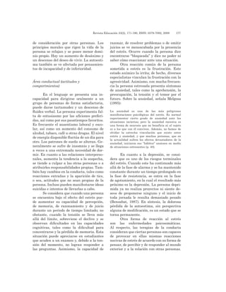 Revista Educación 33(2), 171-190, ISSN: 0379-7082, 2009	 177
de consideración por otras personas. Los
principios morales que rigen la vida de la
persona se relajan y se posee menor domi-
nio propio. Hay un aumento de desánimo y
un descenso del deseo de vivir. La autoesti-
ma también se ve afectada por pensamien-
tos de incapacidad y de inferioridad.
Área conductual (actitudes y
comportmientos)
En el lenguaje se presenta una in-
capacidad para dirigirse oralmente a un
grupo de personas de forma satisfactoria,
puede darse tartamudez y un descenso de
fluidez verbal. La persona experimenta fal-
ta de entusiasmo por las aficiones preferi-
das, así como por sus pasatiempos favoritos.
Es frecuente el ausentismo laboral y esco-
lar, así como un aumento del consumo de
alcohol, tabaco, café u otras drogas. El nivel
de energía disponible fluctúa de un día para
otro. Los patrones de sueño se alteran. Ge-
neralmente se sufre de insomnio y se llega
a veces a una extremada necesidad de dor-
mir. En cuanto a las relaciones interperso-
nales, aumenta la tendencia a la sospecha,
se tiende a culpar a las otras personas o a
atribuirles responsabilidades propias. Tam-
bién hay cambios en la conducta, tales como
reacciones extrañas y la aparición de tics,
o sea, actitudes que no sean propias de la
persona. Incluso pueden manifestarse ideas
suicidas e intentos de llevarlas a cabo.
Se considera que cuando una persona
se encuentra bajo el efecto del estrés pue-
de aumentar su capacidad de percepción,
de memoria, de razonamiento y de juicio
durante un periodo de tiempo limitado; no
obstante, cuando la tensión se lleva más
allá del límite, sobreviene el declive y se
observan dificultades en las capacidades
cognitivas, tales como la dificultad para
concentrarse y la pérdida de memoria. Esta
situación puede apreciarse en estudiantes
que acuden a un examen y, debido a la ten-
sión del momento, no logran responder a
las preguntas. Asimismo, la capacidad de
razonar, de resolver problemas o de emitir
juicios se ve menoscabada por la presencia
del estrés. Ocurre cuando la persona dice
encontrarse “bloqueada” y dice no poder ni
saber cómo reaccionar ante una situación.
Otra reacción común de la persona
sometida a estrés es la frustración. Este
estado anímico la irrita; de hecho, diversos
especialistas vinculan la frustración con la
agresividad. Asimismo, con mucha frecuen-
cia la persona estresada presenta síntomas
de ansiedad, tales como la aprehensión, la
preocupación, la tensión y el temor por el
futuro. Sobre la ansiedad, señala Melgosa
(1995):
La ansiedad es una de las más peligrosas
manifestaciones psicológicas del estrés. Es normal
experimentar cierto grado de ansiedad ante las
situaciones inciertas; pero la ansiedad excesiva es
una forma de neurosis que no beneficia ni al sujeto
ni a los que con él conviven. Además, no hemos de
olvidar la estrecha vinculación que existe entre
estrés y ansiedad, y que muchas personas, que en
la actualidad sufren los efectos devastadores de la
ansiedad, iniciaron sus “hábitos” ansiosos en medio
de situaciones estresantes (p. 40).
En cuanto a la depresión, se consi-
dera que es uno de los riesgos terminales
del estrés. Cuando este ha continuado más
allá de la fase de alarma y se ha mantenido
constante durante un tiempo prolongado en
la fase de resistencia, se entra en la fase
de agotamiento, en la cual el resultado más
próximo es la depresión. La persona depri-
mida ya no realiza proyectos ni siente de-
seos de proponerse ninguno y el inicio de
toda jornada le resulta demasiado pesado
(Bensabat, 1987). En síntesis, la dolorosa
pérdida de la autoestima, sin perspectiva
alguna de modificación, es un estado que se
torna permanente.
Otra forma de reacción al estrés
son las enfermedades psicosomáticas.
Al respecto, las terapias de la conducta
consideran que ciertas personas son capaces
de provocar en ellas mismas reacciones
nocivas de estrés de acuerdo con su forma de
pensar, de percibir y de responder al mundo
exterior y a la relación con otras personas.
 