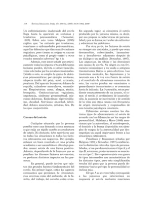 178 	 Revista Educación 33(2), 171-190-42, ISSN: 0379-7082, 2009
Un enfrentamiento inadecuado del estrés
llega hasta la aparición de síntomas y
trastornos psicosomáticos (Bensabat,
1987). Sobre este tema Melgosa (1995)
explica que: “se entiende por trastornos,
reacciones o enfermedades psicosomáticas,
aquellas dolencias que dan manifestaciones
orgánicas, pero tienen su origen en causas
psicológicas, como el propio estrés u otros
estados mentales adversos” (p. 44).
Además, este autor señala que prácti-
camente todos los órganos vitales del cuerpo
humano pueden, directa o indirectamente,
verse afectados por los estados emocionales.
Debido a esto, es amplia la gama de dolen-
cias psicosomáticas; por ejemplo: cutáneas,
alopecia (caída del pelo), acné, urticaria,
psoriasis. Del aparato locomotor: dolores de
espalda, calambres musculares, reumatis-
mo. Respiratorias: asma, alergia, rinitis,
bronquitis. Genitourinarias: vaginismo,
impotencia, síndrome premenstrual, mic-
ciones dolorosas. Endocrinas: hipertiroidis-
mo, obesidad. Nerviosas: ansiedad, debili-
dad, dolores musculares, cefaleas, tics. De
los ojos: conjuntivitis.
Causas del estrés
Cualquier situación que la persona
perciba como una demanda o una amenaza
o que exija un rápido cambio es productora
de estrés. No obstante, debe recordarse que
no todas las situaciones ni todos los facto-
res estresantes son negativos. Por ejemplo,
obtener un buen resultado en una prueba
académica o ser ascendido en el trabajo pue-
den causar estrés de una forma positiva.
Además, dependiendo de la forma en que se
perciban los diversos factores estresantes,
se producen distintos impactos en las per-
sonas.
En general, puede decirse que exis-
ten dos grandes fuentes fundamentales del
estrés. En primer lugar, están los agentes
estresantes que provienen de circunstan-
cias externas como del ambiente, de la fa-
milia, del trabajo, del estudio, entre otras.
En segundo lugar, se encuentra el estrés
producido por la persona misma, es decir,
por sus propias características de persona-
lidad y por su forma particular de enfrentar
y solucionar los problemas.
Por otra parte, los factores de estrés
no siempre son conocidos, y puede que sean
desconocidos, subestimados, inconscien-
tes y descubiertos solamente después de
un diálogo o un análisis (Bensabat, 1987).
Las angustias, las fobias y las obsesiones
son causas de estrés. Su origen es con fre-
cuencia inconsciente y va unido a antiguos
traumatismos físicos o psico-afectivos. Los
trastornos mentales, las depresiones y la
neurosis son a la vez una fuente de estrés
y el resultado de situaciones causantes de
este, las cuales pueden ser conscientes o
generalmente inconscientes y se remontan
hasta la infancia. La frustración, estar pen-
diente constantemente de un asunto, el te-
mor, el recelo, el sentimiento de insatisfac-
ción, la ausencia de motivación y de sentido
de la vida son otras causas con frecuencia
de origen inconsciente y responsables de
una tensión psicológica constante.
Diferentes autores asocian los dis-
tintos tipos de afrontamiento al estrés de
acuerdo con las diferencias en los rasgos de
personalidad. Holahan y Moss (1986) men-
cionan que la autoestima, el autodesprecio,
el dominio y la buena disposición son ejem-
plos de rasgos de la personalidad que des-
empeñan un papel importante frente a las
situaciones estresantes.
Friedman y Rosenman (citados por
Melgosa 1995 y Bensabat, 1987) establecie-
ron la distinción entre dos tipos de persona-
lidades, a las que denominaron el tipo A y el
tipo B; asimismo, posteriormente se mencio-
na un tipo C. Por supuesto existe una gama
de tipos intermedios con características de
los distintos tipos, pero esta simplificación
resulta útil para que la persona pueda de-
terminar hacia qué tipo de personalidad se
inclina más.
El tipo A es extrovertido; corresponde
a las personas que exteriorizan su
respuesta al estrés mediante reacciones
 