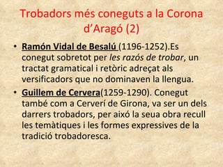 Trobadors més coneguts a la Corona d’Aragó (2) Ramón Vidal de Besalú  (1196-1252).Es conegut sobretot per  les razós de trobar , un tractat gramatical i retòric adreçat als versificadors que no dominaven la llengua. Guillem de Cervera (1259-1290). Conegut també com a Cerverí de Girona, va ser un dels darrers trobadors, per aixó la seua obra recull les temàtiques i les formes expressives de la tradició trobadoresca. 
