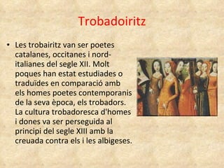Trobadoiritz Les trobairitz van ser poetes catalanes, occitanes i nord-italianes del segle XII. Molt poques han estat estudiades o traduïdes en comparació amb els homes poetes contemporanis de la seva època, els trobadors. La cultura trobadoresca d'homes i dones va ser perseguida al principi del segle XIII amb la creuada contra els i les albigeses. 