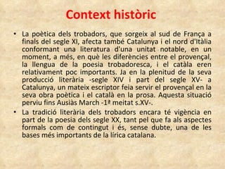 Context històric La poètica dels trobadors, que sorgeix al sud de França a finals del segle XI, afecta també Catalunya i el nord d'Itàlia conformant una literatura d'una unitat notable, en un moment, a més, en què les diferències entre el provençal, la llengua de la poesia trobadoresca, i el catàla eren relativament poc importants. Ja en la plenitud de la seva producció literària -segle XIV i part del segle XV- a Catalunya, un mateix escriptor feia servir el provençal en la seva obra poètica i el català en la prosa. Aquesta situació perviu fins Ausiàs March -1ª meitat s.XV-. La tradició literària dels trobadors encara té vigència en part de la poesia dels segle XX, tant pel que fa als aspectes formals com de contingut i és, sense dubte, una de les bases més importants de la lírica catalana. 