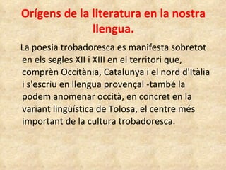 Orígens de la literatura en la nostra llengua. La poesia trobadoresca es manifesta sobretot  en els segles XII i XIII en el territori que,  comprèn Occitània, Catalunya i el nord d'Itàlia i s'escriu en llengua provençal -també la podem anomenar occità, en concret en la variant lingüística de Tolosa, el centre més important de la cultura trobadoresca.   