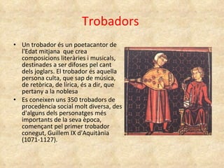 Trobadors  Un trobador és un poetacantor de l'Edat mitjana  que crea composicions literàries i musicals, destinades a ser difoses pel cant dels joglars. El trobador és aquella persona culta, que sap de música, de retòrica, de lírica, és a dir, que pertany a la noblesa Es coneixen uns 350 trobadors de procedència social molt diversa, des d'alguns dels personatges més importants de la seva època, començant pel primer trobador conegut, Guillem IX d'Aquitània (1071-1127).  