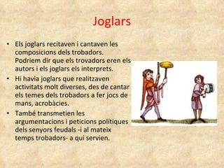 Joglars Els joglars recitaven i cantaven les composicions dels trobadors. Podriem dir que els trovadors eren els autors i els joglars els interprets. Hi havia joglars que realitzaven activitats molt diverses, des de cantar els temes dels trobadors a fer jocs de mans, acrobàcies. També transmetien les argumentacions i peticions polítiques dels senyors feudals -i al mateix temps trobadors- a qui servien. 