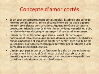 Concepte d’amor cortés Es un codi de comportament per als nobles. Estableix una serie de normes per als amants, sense el compliment de les quals aquests no eren considerats bons amadors.  Aquesta temàtica cortesana provoca un triangle amorós entre (Amant – dama – marit), és a dir, la relació de vassallatge que un senyor i el seu vasall mantenen.  L'amor cortès al trobador, que seria el vasall i la dama -que normalment està casada- que seria la domina o midons. Trobador i midons mantenen el seu amor adúlter en secret, atès que hi ha els lausengiers, que són els encarregats de vetlar per la fidelitat que la dama deu al seu marit, el gilós.  L'amant pot passar de ser un fenhador és a dir, un que es lamenta, a pròpiament l'amant, el  Druit . A partir d'ací, apareix tota un temàtica que ve acompanyada per tot un vocabulari específic que contribueix a la riquesa de la trobadoresca. 
