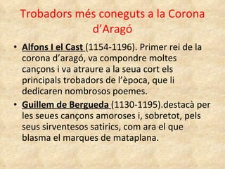 Trobadors més coneguts a la Corona d’Aragó Alfons I el Cast  (1154-1196). Primer rei de la corona d’aragó, va compondre moltes cançons i va atraure a la seua cort els principals trobadors de l’època, que li dedicaren nombrosos poemes. Guillem de Bergueda  (1130-1195).destacà per les seues cançons amoroses i, sobretot, pels seus sirventesos satirics, com ara el que blasma el marques de mataplana. 