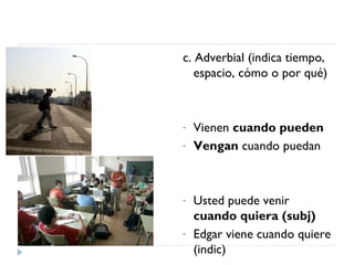 c. Adverbial (indica tiempo, espacio, cómo o por qué) Vienen  cuando pueden Vengan  cuando puedan  Usted puede venir  cuando quiera (subj) Edgar viene cuando quiere (indic) 