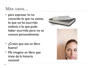 Más usos… para expresar lo no conocido lo que no existe, lo que no ha ocurrido todavía o lo que pudo haber ocurrido pero no se conoce personalmente. ¿Creen que sea un libro bueno? Me imagino un libro que trate de la historia nacional Busco a alguien que habla español (Indic.) Busco a alguien que  hable  español (Subj.) 