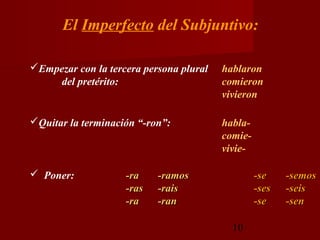 El Imperfecto del Subjuntivo:

Empezar con la tercera persona plural   hablaron
    del pretérito:                       comieron
                                         vivieron

Quitar la terminación “-ron”:           habla-
                                         comie-
                                         vivie-

 Poner:            -ra    -ramos                 -se    -semos
                    -ras   -rais                  -ses   -seis
                    -ra    -ran                   -se    -sen

                                           10
 