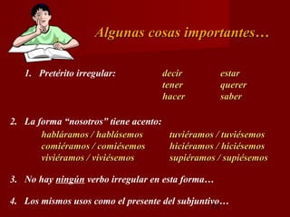 Algunas cosas importantes…

   1. Pretérito irregular:             decir       estar
                                       tener       querer
                                       hacer       saber

2. La forma “nosotros” tiene acento:
       habláramos / hablásemos          tuviéramos / tuviésemos
       comiéramos / comiésemos          hiciéramos / hiciésemos
       viviéramos / viviésemos          supiéramos / supiésemos

3. No hay ningún verbo irregular en esta forma…

4. Los mismos usos como el presente del subjuntivo…
                                                11
 