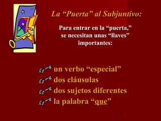 La “Puerta” al Subjuntivo:
  Para entrar en la “puerta,”
   se necesitan unas “llaves”
         importantes:



un verbo “especial”
dos cláusulas
dos sujetos diferentes
la palabra “que”
                       17
 