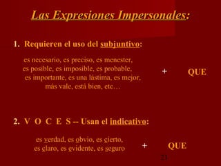 Las Expresiones Impersonales:

1. Requieren el uso del subjuntivo:
  es necesario, es preciso, es menester,
  es posible, es imposible, es probable,          +          QUE
   es importante, es una lástima, es mejor,
          más vale, está bien, etc…



2. V O C E S -- Usan el indicativo:

      es verdad, es obvio, es cierto,
     es claro, es evidente, es seguro         +        QUE
                                                  21
 