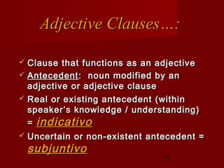 Adjective Clauses…:

   Clause that functions as an adjective
   Antecedent : noun modified by an
    adjective or adjective clause
   Real or existing antecedent (within
    speaker’s knowledge / understanding)
    = indicativo
   Uncertain or non-existent antecedent =
    subjuntivo
                                 27
 