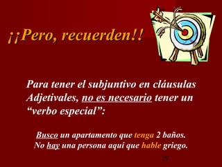 ¡¡Pero, recuerden!!

  Para tener el subjuntivo en cláusulas
  Adjetivales, no es necesario tener un
  “verbo especial”:

   Busco un apartamento que tenga 2 baños.
   No hay una persona aquí que hable griego.
                                    29
 