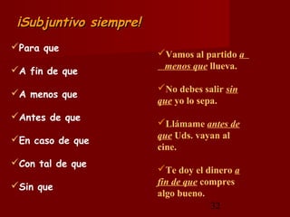 ¡Subjuntivo siempre!
Para que
                        Vamos al partido a
A fin de que            menos que llueva.

                        No debes salir sin
A menos que
                        que yo lo sepa.
Antes de que
                        Llámame antes de
En caso de que         que Uds. vayan al
                        cine.
Con tal de que
                        Te doy el dinero a
Sin que                fin de que compres
                        algo bueno.
                                     32
 